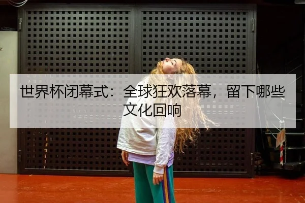 世界杯闭幕式：全球狂欢落幕，留下哪些文化回响